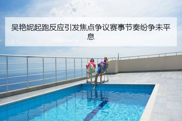 吴艳妮起跑反应引发焦点争议赛事节奏纷争未平息