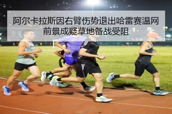 阿尔卡拉斯因右臂伤势退出哈雷赛温网前景成疑草地备战受阻